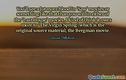You'll see a lot more blood in 'Saw' movies or something like that than you will in either of the 'Last House' movies. I kind of think it owes more to 'The Virgin Spring' which is the original source material, the Bergman movie.