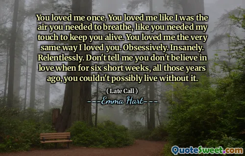 You loved me once. You loved me like I was the air you needed to breathe, like you needed my touch to keep you alive. You loved me the very same way I loved you. Obsessively. Insanely. Relentlessly. Don't tell me you don't believe in love when for six short weeks, all those years ago, you couldn't possibly live without it.