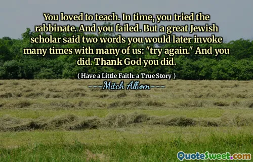 Du elsket å undervise. Med tiden prøvde du rabbinatet. Og du mislyktes. Men en stor jødisk lærd sa to ord du senere vil påkalle mange ganger med mange av oss: "Prøv igjen." Og det gjorde du. Gudskelov du gjorde.