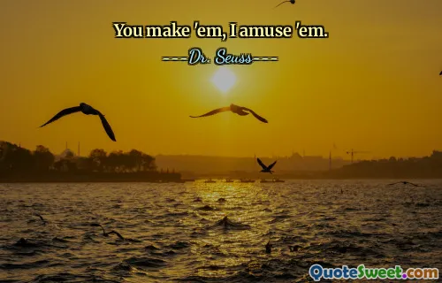 You make 'em, I amuse 'em.