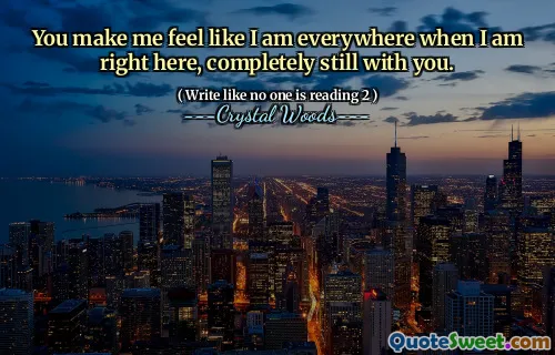 You make me feel like I am everywhere when I am right here, completely still with you.