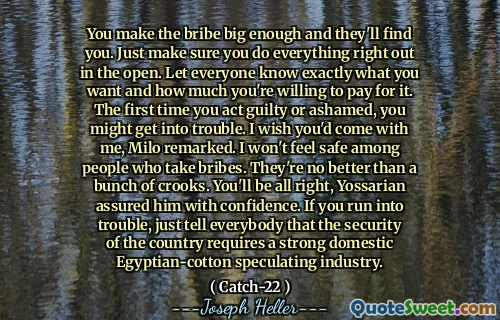 You make the bribe big enough and they'll find you. Just make sure you do everything right out in the open. Let everyone know exactly what you want and how much you're willing to pay for it. The first time you act guilty or ashamed, you might get into trouble. I wish you'd come with me, Milo remarked. I won't feel safe among people who take bribes. They're no better than a bunch of crooks. You'll be all right, Yossarian assured him with confidence. If you run into trouble, just tell everybody that the security of the country requires a strong domestic Egyptian-cotton speculating industry.