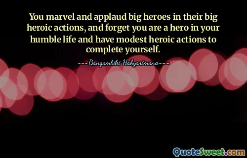 You marvel and applaud big heroes in their big heroic actions, and forget you are a hero in your humble life and have modest heroic actions to complete yourself.