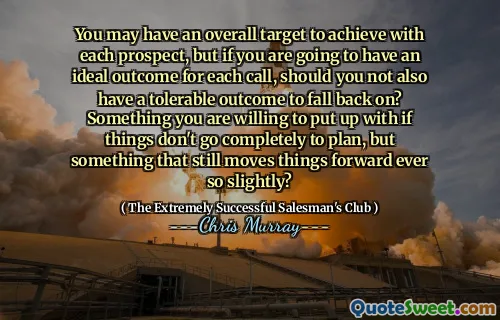You may have an overall target to achieve with each prospect, but if you are going to have an ideal outcome for each call, should you not also have a tolerable outcome to fall back on? Something you are willing to put up with if things don't go completely to plan, but something that still moves things forward ever so slightly?