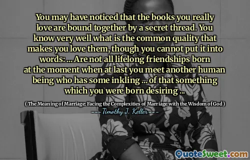 You may have noticed that the books you really love are bound together by a secret thread. You know very well what is the common quality that makes you love them, though you cannot put it into words: ... Are not all lifelong friendships born at the moment when at last you meet another human being who has some inkling ... of that something which you were born desiring ...