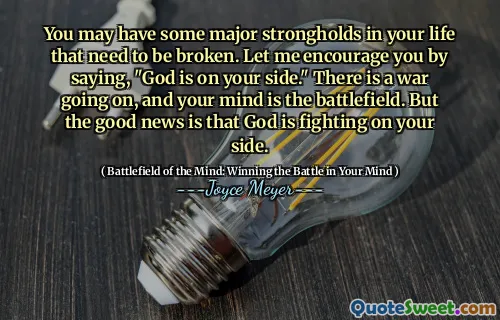 You may have some major strongholds in your life that need to be broken. Let me encourage you by saying, "God is on your side." There is a war going on, and your mind is the battlefield. But the good news is that God is fighting on your side.