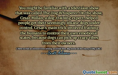 You might be familiar with a television show that was called The Dog Whisperer. On the show, Cesar Millan, a dog-training expert, helped people get their seemingly insane dogs under control. Cesar's main trick involved training the humans to control their own emotional states, because dogs can pick up crazy vibes from their owners.