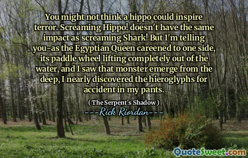 You might not think a hippo could inspire terror. Screaming Hippo! doesn't have the same impact as screaming Shark! But I'm telling you-as the Egyptian Queen careened to one side, its paddle wheel lifting completely out of the water, and I saw that monster emerge from the deep, I nearly discovered the hieroglyphs for accident in my pants.