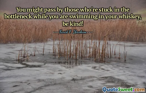 You might pass by those who're stuck in the bottleneck while you are swimming in your whiskey, be kind!