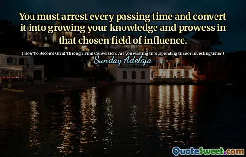 You must arrest every passing time and convert it into growing your knowledge and prowess in that chosen field of influence.
