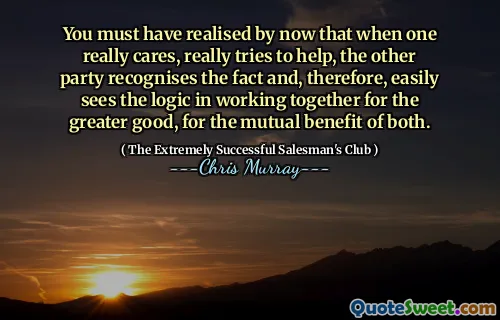 You must have realised by now that when one really cares, really tries to help, the other party recognises the fact and, therefore, easily sees the logic in working together for the greater good, for the mutual benefit of both.