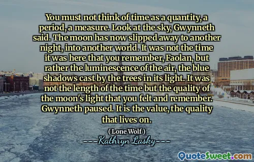You must not think of time as a quantity, a period, a measure. Look at the sky, Gwynneth said. The moon has now slipped away to another night, into another world. It was not the time it was here that you remember, Faolan, but rather the luminescence of the air, the blue shadows cast by the trees in its light. It was not the length of the time but the quality of the moon's light that you felt and remember. Gwynneth paused. It is the value, the quality that lives on.