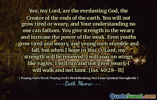 You, my Lord, are the everlasting God, the Creator of the ends of the earth. You will not grow tired or weary, and Your understanding no one can fathom. You give strength to the weary and increase the power of the weak. Even youths grow tired and weary, and young men stumble and fall; but when I hope in You, O, Lord, my strength will be renewed. I will soar on wings like eagles; I will run and not grow weary, I will walk and not faint. {Isa. 40:28–31}