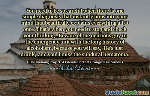 You need to be so careful when there is one simple diagnosis that instantly pops into your mind that beautifully explains everything all at once. That's when you need to stop and check your thinking...Beware of the delirious guy in the emergency unit with the long history of alcoholism, because you will say, 'He's just drunk,' and you'll miss the subdural hematoma.