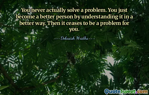 You never actually solve a problem. You just become a better person by understanding it in a better way. Then it ceases to be a problem for you.