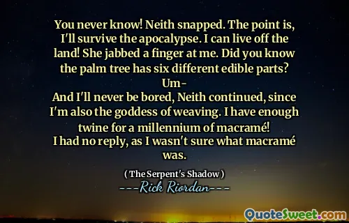 You never know! Neith snapped. The point is, I'll survive the apocalypse. I can live off the land! She jabbed a finger at me. Did you know the palm tree has six different edible parts?
Um-
And I'll never be bored, Neith continued, since I'm also the goddess of weaving. I have enough twine for a millennium of macramé!
I had no reply, as I wasn't sure what macramé was.