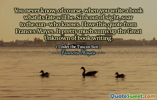 You never know, of course, when you write a book what its fate will be. Sink out of sight, soar to the sun–who knows. I love this quote from Frances Mayes. It pretty much sums up the Great Unknown of book writing.