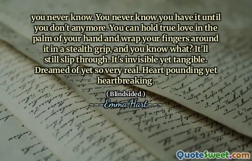 you never know. You never know you have it until you don't anymore. You can hold true love in the palm of your hand and wrap your fingers around it in a stealth grip, and you know what? It'll still slip through. It's invisible yet tangible. Dreamed of yet so very real. Heart pounding yet heartbreaking.