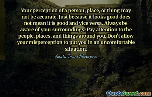 Your perception of a person, place, or thing may not be accurate. Just because it looks good does not mean it is good and vice versa. Always be aware of your surroundings. Pay attention to the people, places, and things around you. Don't allow your misperception to put you in an uncomfortable situation.