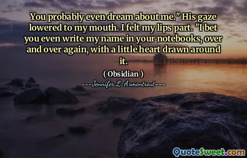 You probably even dream about me." His gaze lowered to my mouth. I felt my lips part. "I bet you even write my name in your notebooks, over and over again, with a little heart drawn around it.