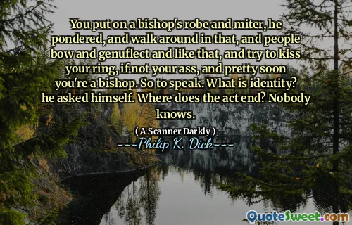 You put on a bishop's robe and miter, he pondered, and walk around in that, and people bow and genuflect and like that, and try to kiss your ring, if not your ass, and pretty soon you're a bishop. So to speak. What is identity? he asked himself. Where does the act end? Nobody knows.