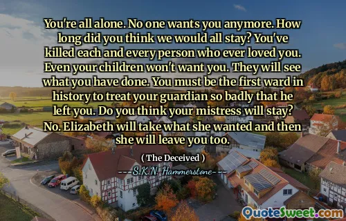 You're all alone. No one wants you anymore. How long did you think we would all stay? You've killed each and every person who ever loved you. Even your children won't want you. They will see what you have done. You must be the first ward in history to treat your guardian so badly that he left you. Do you think your mistress will stay? No. Elizabeth will take what she wanted and then she will leave you too.