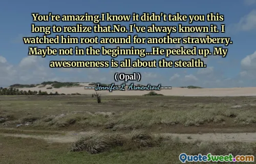 You're amazing.I know it didn't take you this long to realize that.No. I've always known it. I watched him root around for another strawberry. Maybe not in the beginning...He peeked up. My awesomeness is all about the stealth.