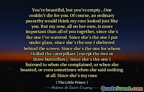 You're beautiful, but you're empty...One couldn't die for you. Of course, an ordinary passerby would think my rose looked just like you. But my rose, all on her own, is more important than all of you together, since she's the one I've watered. Since she's the one I put under glass, since she's the one I sheltered behind the screen. Since she's the one for whom I killed the caterpillars {except the two or three butterflies}. Since she's the one I listened to when she complained, or when she boasted, or even sometimes when she said nothing at all. Since she's my rose.