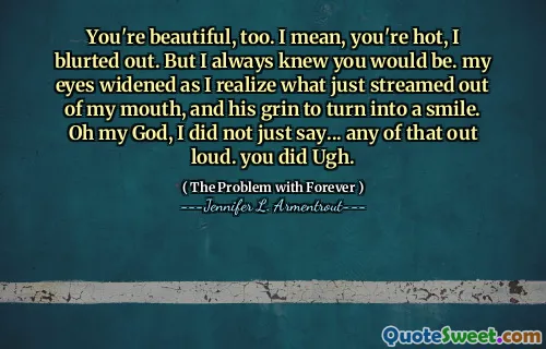 You're beautiful, too. I mean, you're hot, I blurted out. But I always knew you would be. my eyes widened as I realize what just streamed out of my mouth, and his grin to turn into a smile. Oh my God, I did not just say... any of that out loud. you did Ugh.