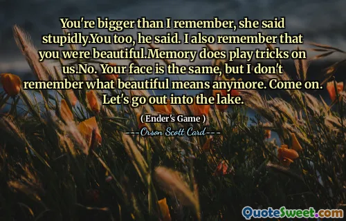 You're bigger than I remember, she said stupidly.You too, he said. I also remember that you were beautiful.Memory does play tricks on us.No. Your face is the same, but I don't remember what beautiful means anymore. Come on. Let's go out into the lake.
