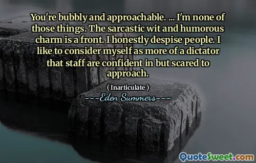 You're bubbly and approachable. ... I'm none of those things. The sarcastic wit and humorous charm is a front. I honestly despise people. I like to consider myself as more of a dictator that staff are confident in but scared to approach.