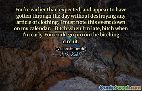You're earlier than expected, and appear to have gotten through the day without destroying any article of clothing. I must note this event down on my calendar.""Bitch when I'm late, bitch when I'm early. You could go pro on the bitching circuit.