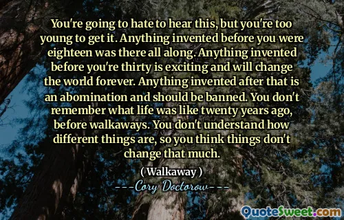 You're going to hate to hear this, but you're too young to get it. Anything invented before you were eighteen was there all along. Anything invented before you're thirty is exciting and will change the world forever. Anything invented after that is an abomination and should be banned. You don't remember what life was like twenty years ago, before walkaways. You don't understand how different things are, so you think things don't change that much.