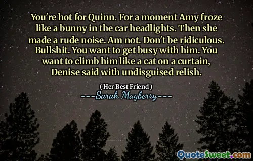 You're hot for Quinn. For a moment Amy froze like a bunny in the car headlights. Then she made a rude noise. Am not. Don't be ridiculous. Bullshit. You want to get busy with him. You want to climb him like a cat on a curtain, Denise said with undisguised relish.