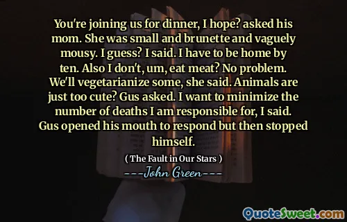 You're joining us for dinner, I hope? asked his mom. She was small and brunette and vaguely mousy. I guess? I said. I have to be home by ten. Also I don't, um, eat meat? No problem. We'll vegetarianize some, she said. Animals are just too cute? Gus asked. I want to minimize the number of deaths I am responsible for, I said. Gus opened his mouth to respond but then stopped himself.