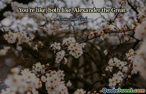 You're like, both like, Alexander the Great.