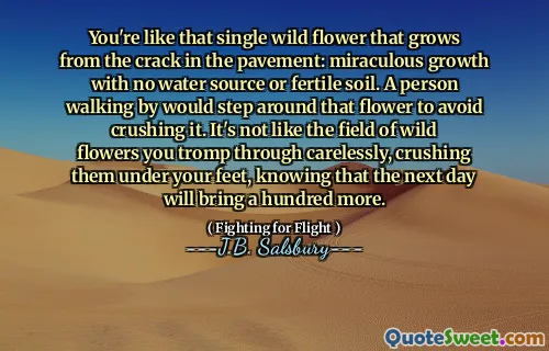 You're like that single wild flower that grows from the crack in the pavement: miraculous growth with no water source or fertile soil. A person walking by would step around that flower to avoid crushing it. It's not like the field of wild flowers you tromp through carelessly, crushing them under your feet, knowing that the next day will bring a hundred more.