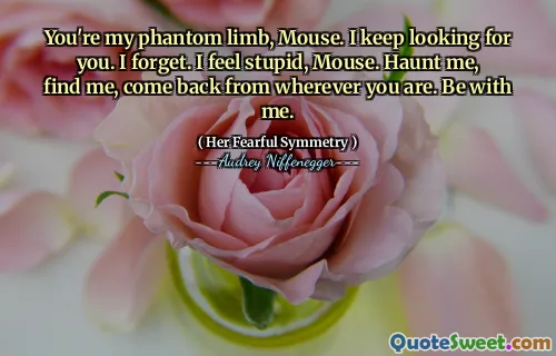 You're my phantom limb, Mouse. I keep looking for you. I forget. I feel stupid, Mouse. Haunt me, find me, come back from wherever you are. Be with me.