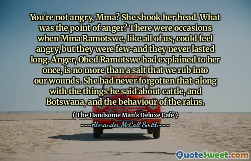 You're not angry, Mma? She shook her head. What was the point of anger? There were occasions when Mma Ramotswe, like all of us, could feel angry, but they were few-and they never lasted long. Anger, Obed Ramotswe had explained to her once, is no more than a salt that we rub into our wounds. She had never forgotten that-along with the things he said about cattle, and Botswana, and the behaviour of the rains.