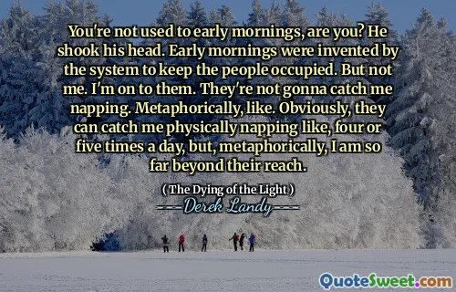 You're not used to early mornings, are you? He shook his head. Early mornings were invented by the system to keep the people occupied. But not me. I'm on to them. They're not gonna catch me napping. Metaphorically, like. Obviously, they can catch me physically napping like, four or five times a day, but, metaphorically, I am so far beyond their reach.