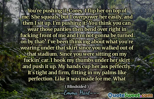 You're pushing it, Corey. I flip her on top of me. She squeals, but I overpower her easily, and then I sit up. I'm pushing it? You think you can wear those panties then bend over right in fucking front of me and I'm not gonna be turned on by that? I've been thinking about what you're wearing under that skirt since you walked out of that stadium. Since you were sitting on my fuckin' car. I hook my thumbs under her skirt and push it up. My hands cup her ass perfectly. It's tight and firm, fitting in my palms like perfection. Like it was made for me. What