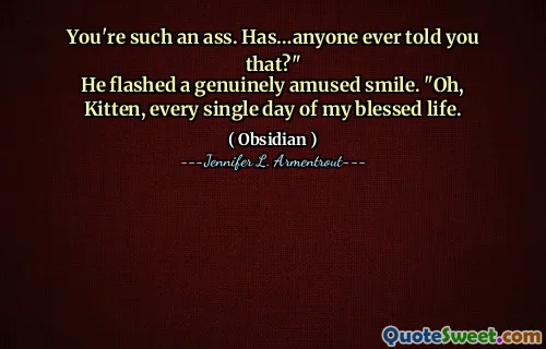 You're such an ass. Has…anyone ever told you that?"
He flashed a genuinely amused smile. "Oh, Kitten, every single day of my blessed life.