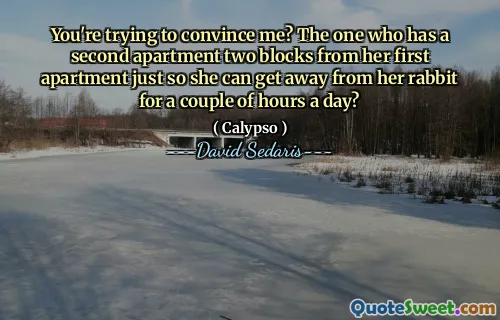 You're trying to convince me? The one who has a second apartment two blocks from her first apartment just so she can get away from her rabbit for a couple of hours a day?