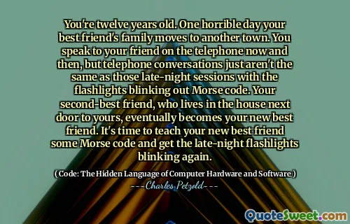 You're twelve years old. One horrible day your best friend's family moves to another town. You speak to your friend on the telephone now and then, but telephone conversations just aren't the same as those late-night sessions with the flashlights blinking out Morse code. Your second-best friend, who lives in the house next door to yours, eventually becomes your new best friend. It's time to teach your new best friend some Morse code and get the late-night flashlights blinking again.