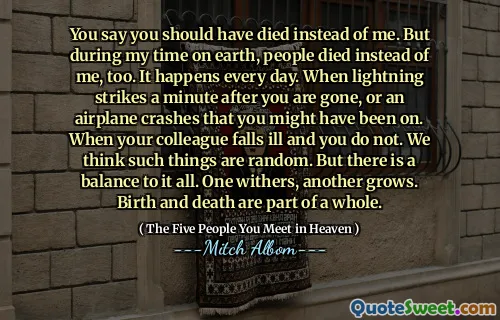 Říkáte, že jste místo mě měli zemřít. Ale během mého pobytu na Zemi také lidé zemřeli místo mě. Stává se to každý den. Když blesk zasáhne minutu poté, co jste pryč, nebo havárie letadla, na kterém byste mohli být. Když váš kolega onemocní a ne. Myslíme si, že takové věci jsou náhodné. Ale ke všem existuje rovnováha. Jeden withers, druhý roste. Narození a smrt jsou součástí celku.