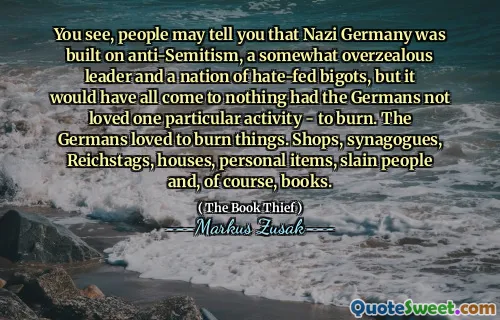 You see, people may tell you that Nazi Germany was built on anti-Semitism, a somewhat overzealous leader and a nation of hate-fed bigots, but it would have all come to nothing had the Germans not loved one particular activity - to burn. The Germans loved to burn things. Shops, synagogues, Reichstags, houses, personal items, slain people and, of course, books.
