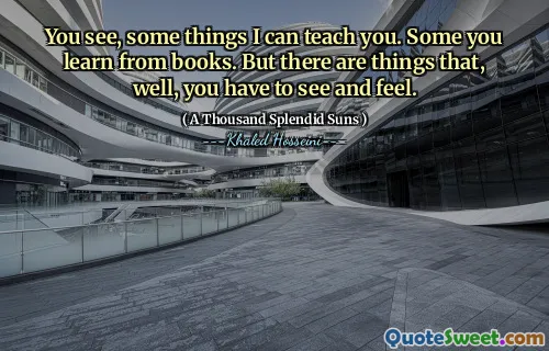 You see, some things I can teach you. Some you learn from books. But there are things that, well, you have to see and feel.