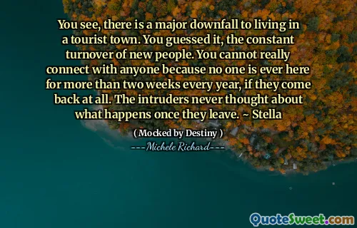 You see, there is a major downfall to living in a tourist town. You guessed it, the constant turnover of new people. You cannot really connect with anyone because no one is ever here for more than two weeks every year, if they come back at all. The intruders never thought about what happens once they leave. ~ Stella