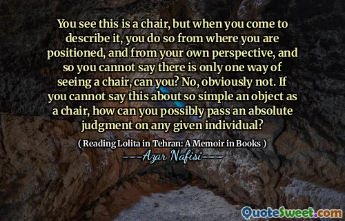 You see this is a chair, but when you come to describe it, you do so from where you are positioned, and from your own perspective, and so you cannot say there is only one way of seeing a chair, can you? No, obviously not. If you cannot say this about so simple an object as a chair, how can you possibly pass an absolute judgment on any given individual?