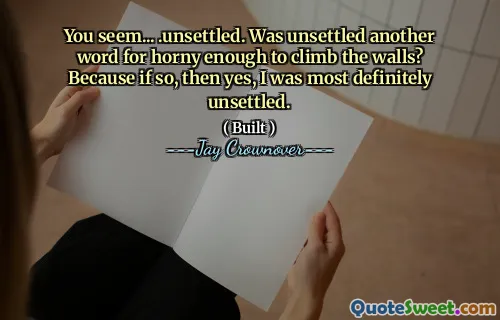 You seem... .unsettled. Was unsettled another word for horny enough to climb the walls? Because if so, then yes, I was most definitely unsettled.